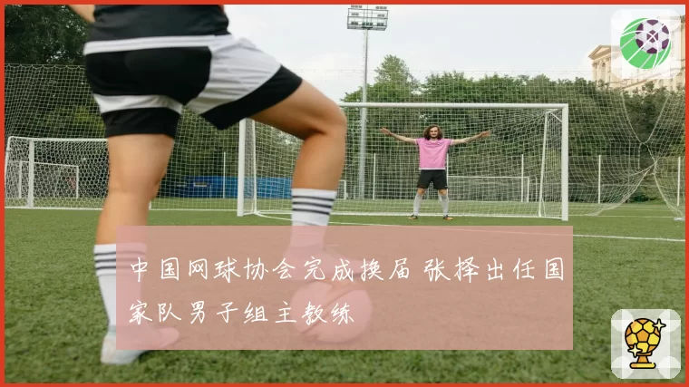 中国网球协会完成换届 张择出任国家队男子组主教练