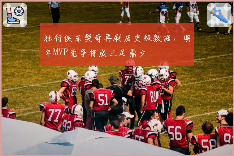 独行侠东契奇再刷历史级数据，明年MVP竞争将成三足鼎立