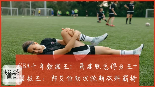 CBA十年数据王:易建联总得分王+篮板王,郭艾伦助攻抢断双料霸榜
