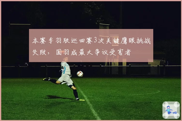 本赛季羽联巡回赛3次关键鹰眼挑战失败，国羽成最大争议受害者