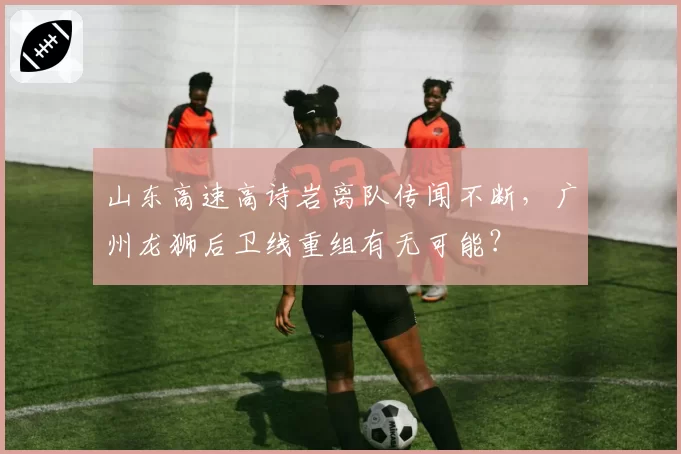 山东高速高诗岩离队传闻不断，广州龙狮后卫线重组有无可能？