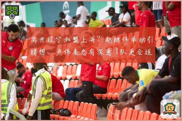 离开辽宁加盟上海？赵继伟举动引猜想，卢伟表态有深意 1队更合适