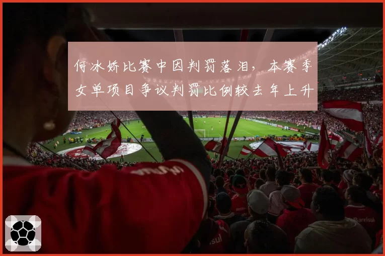 何冰娇比赛中因判罚落泪,本赛季女单项目争议判罚比例较去年上升12%