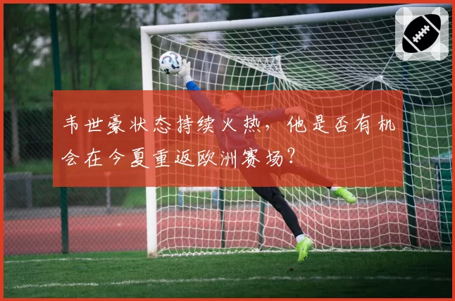 韦世豪状态持续火热，他是否有机会在今夏重返欧洲赛场？