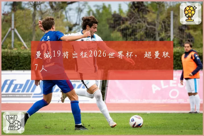 曼城19将出征2026世界杯，超曼联7人