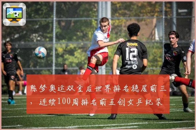 陈梦奥运双金后世界排名稳居前三,连续100周排名前五创女乒纪录