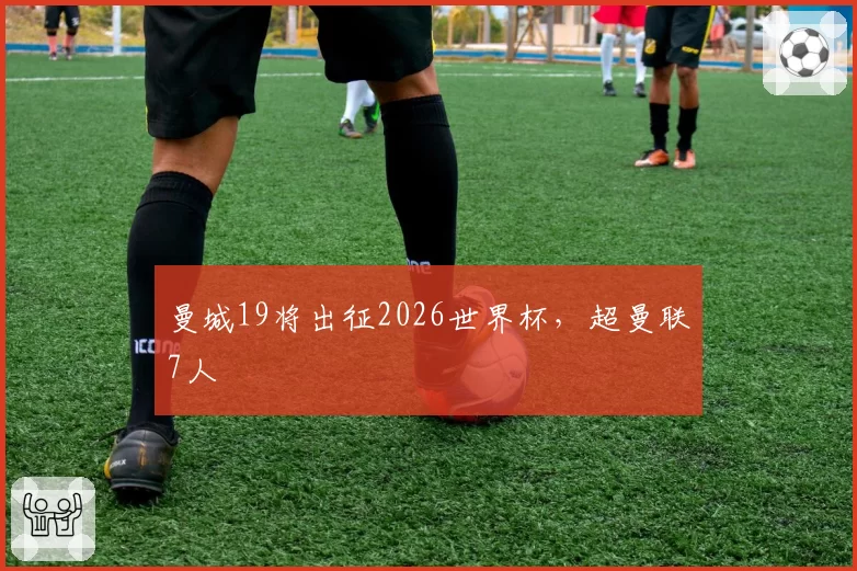 曼城19将出征2026世界杯，超曼联7人