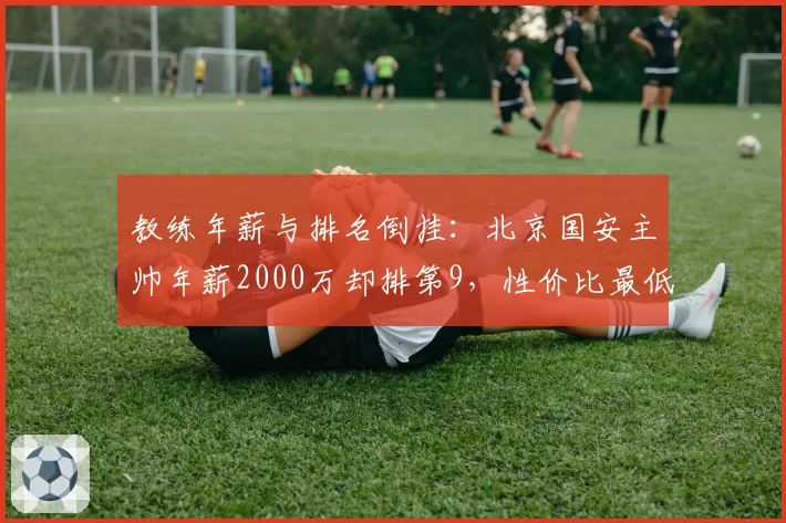 教练年薪与排名倒挂：北京国安主帅年薪2000万却排第9，性价比最低